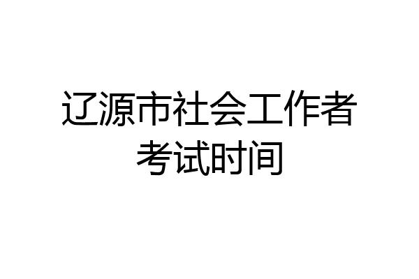 辽源市社会工作者考试时间