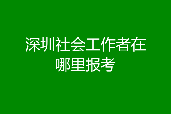 深圳社会工作者在哪里报考