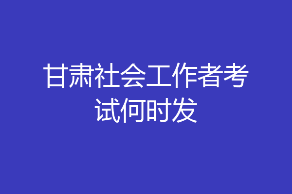 甘肃社会工作者考试何时发