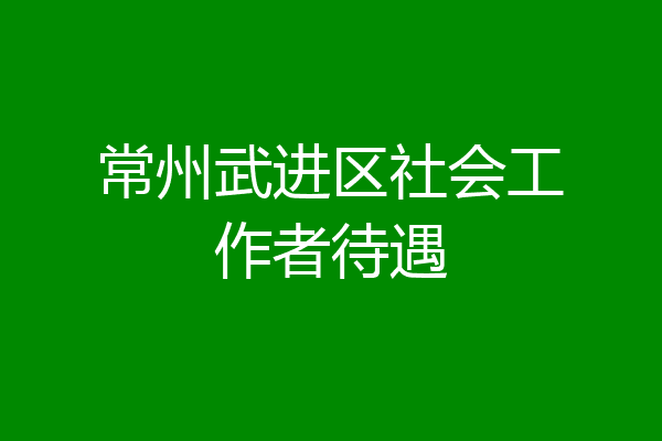 常州武进区社会工作者待遇