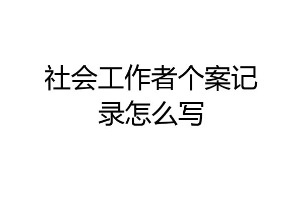 社会工作者个案记录怎么写