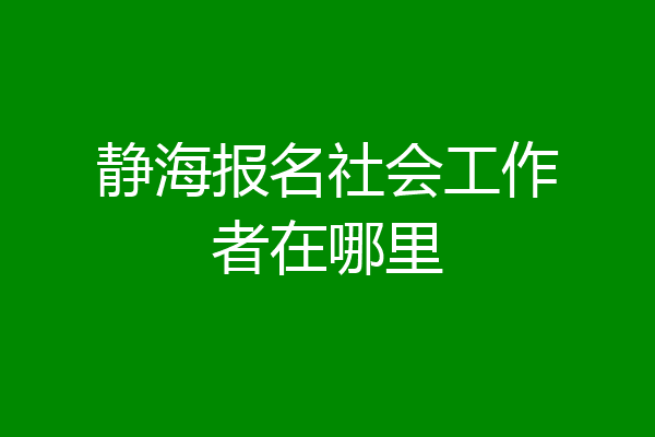 静海报名社会工作者在哪里