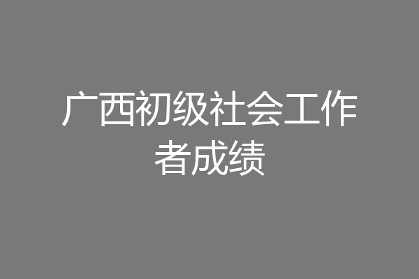 广西初级社会工作者成绩