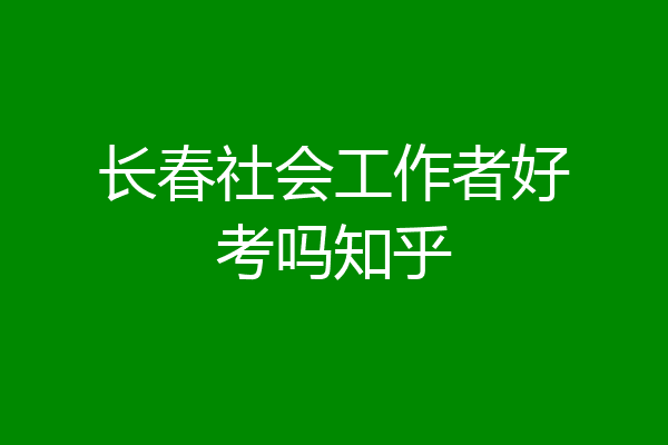 长春社会工作者好考吗知乎