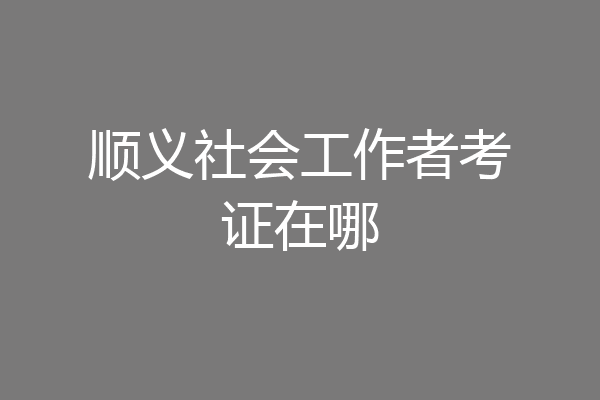 顺义社会工作者考证在哪