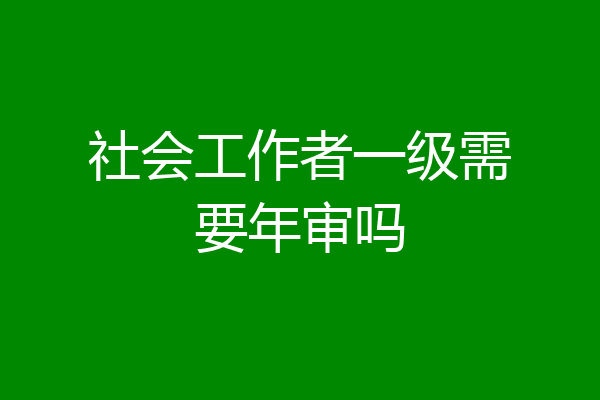 社会工作者一级需要年审吗