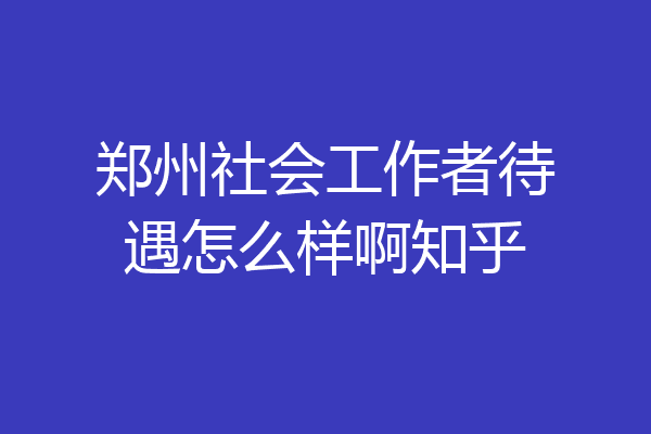 郑州社会工作者待遇怎么样啊知乎