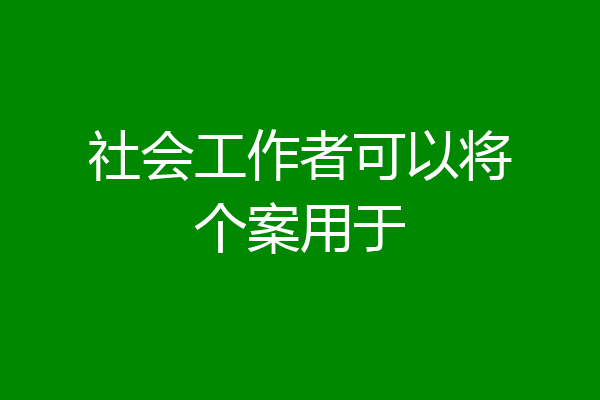 社会工作者可以将个案用于