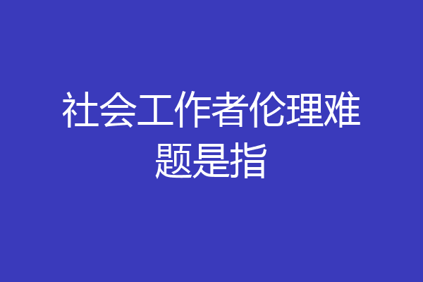 社会工作者伦理难题是指