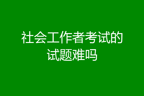 社会工作者考试的试题难吗