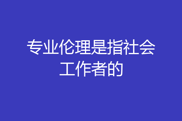 专业伦理是指社会工作者的