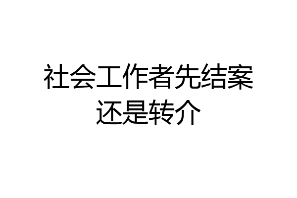 社会工作者先结案还是转介