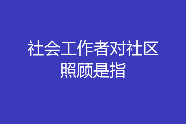 社会工作者对社区照顾是指