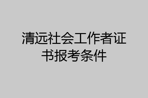 清远社会工作者证书报考条件