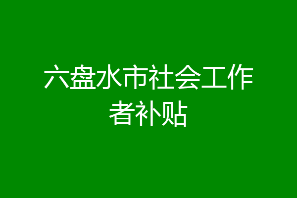 六盘水市社会工作者补贴