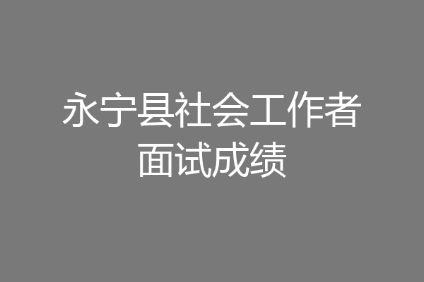 永宁县社会工作者面试成绩
