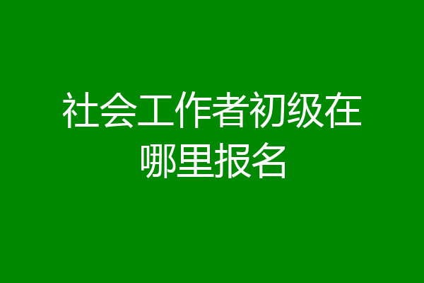社会工作者初级在哪里报名
