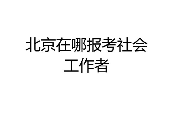 北京在哪报考社会工作者