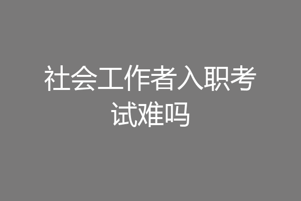 社会工作者入职考试难吗