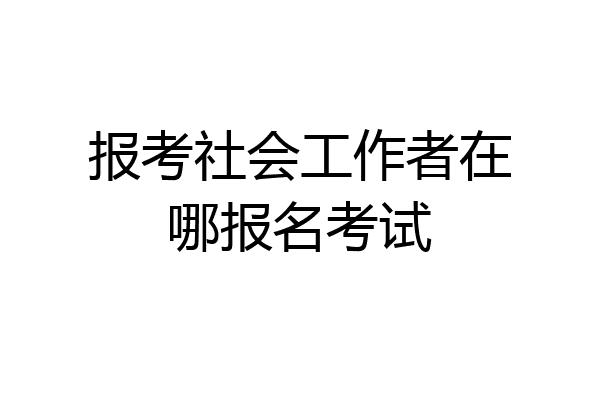 报考社会工作者在哪报名考试