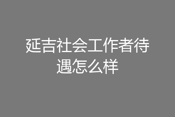 延吉社会工作者待遇怎么样
