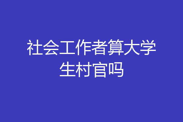 社会工作者算大学生村官吗
