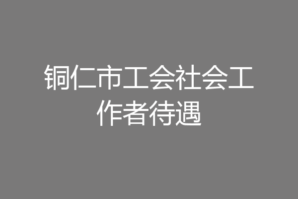 铜仁市工会社会工作者待遇