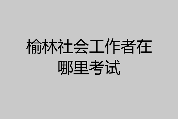 榆林社会工作者在哪里考试