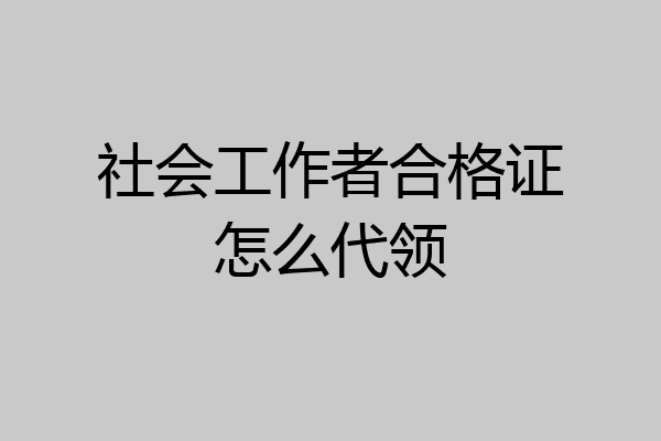 社会工作者合格证怎么代领