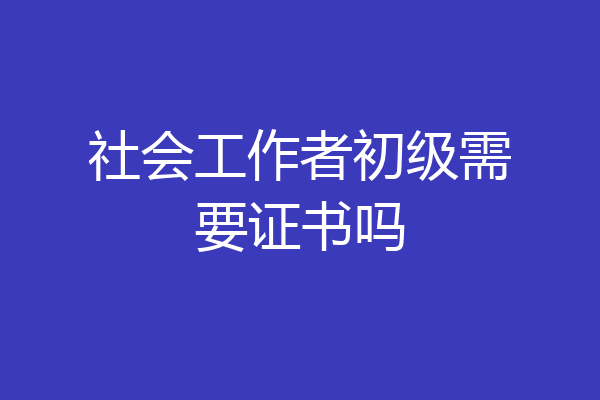 社会工作者初级需要证书吗