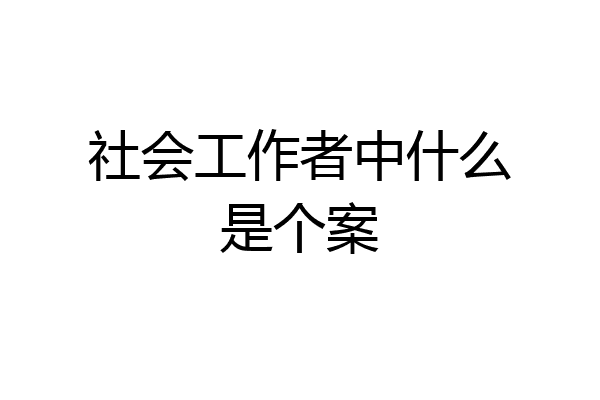 社会工作者中什么是个案