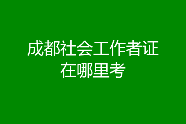 成都社会工作者证在哪里考