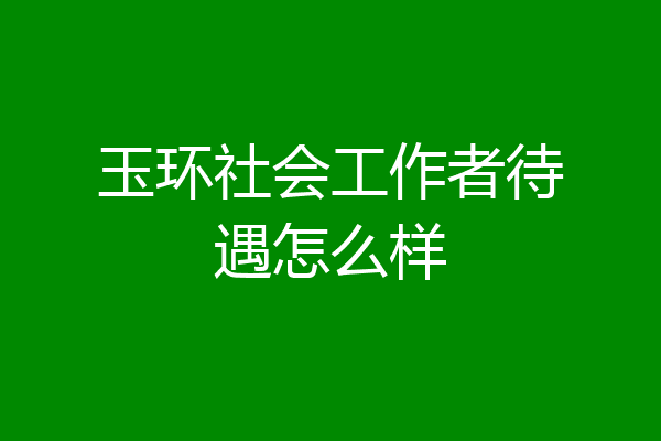 玉环社会工作者待遇怎么样