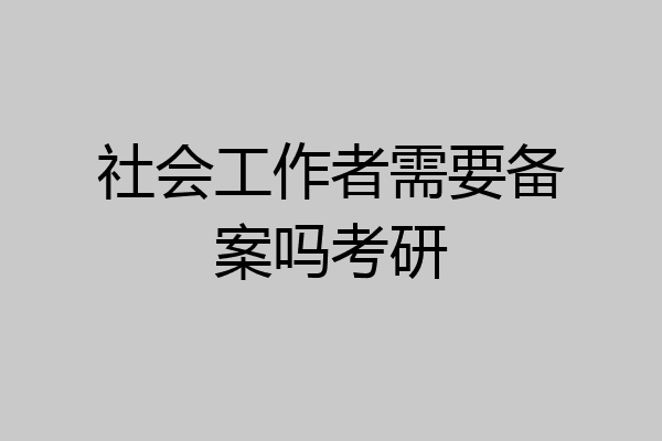 社会工作者需要备案吗考研