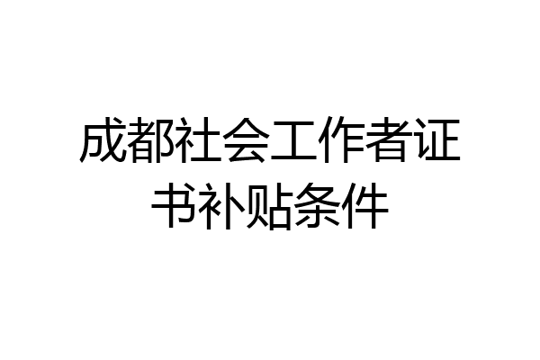 成都社会工作者证书补贴条件