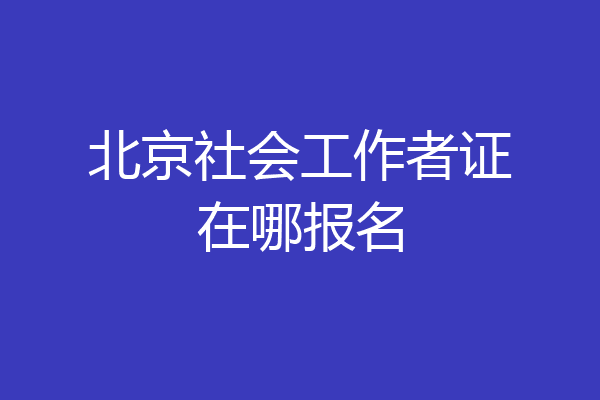 北京社会工作者证在哪报名