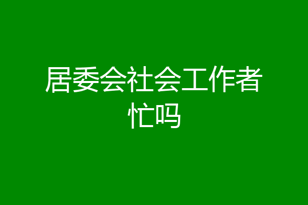 居委会社会工作者忙吗