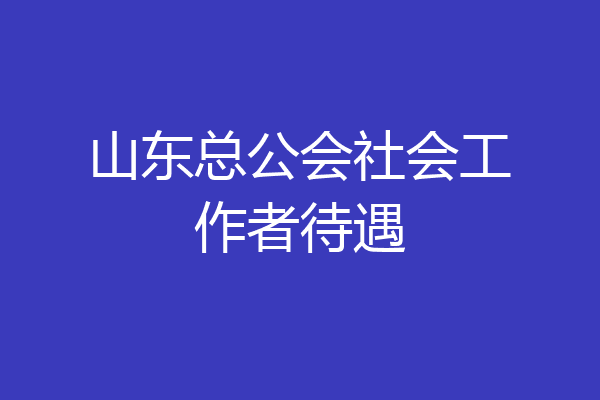 山东总公会社会工作者待遇