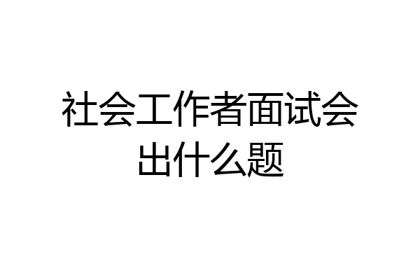 社会工作者面试会出什么题