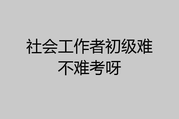 社会工作者初级难不难考呀