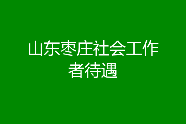 山东枣庄社会工作者待遇