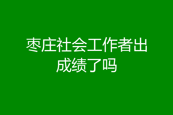 枣庄社会工作者出成绩了吗