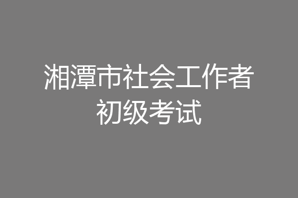 湘潭市社会工作者初级考试