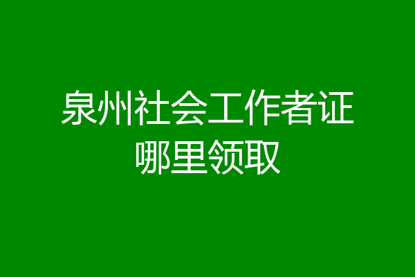 泉州社会工作者证哪里领取