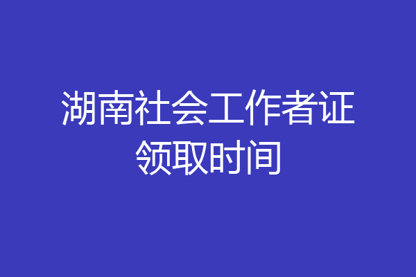 湖南社会工作者证领取时间