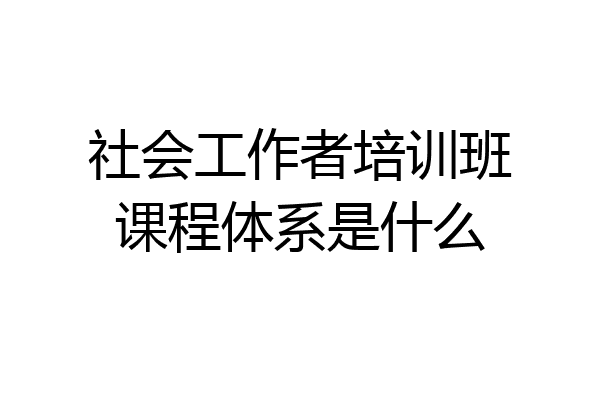 社会工作者培训班课程体系是什么