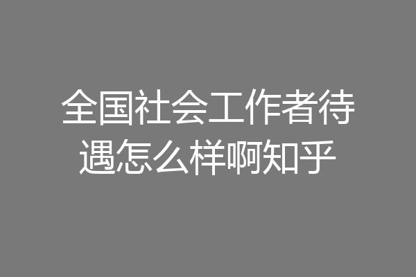 全国社会工作者待遇怎么样啊知乎