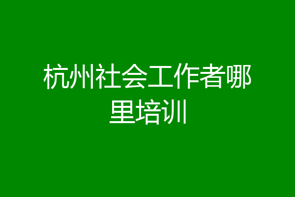 杭州社会工作者哪里培训