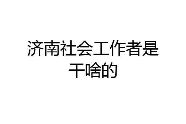 济南社会工作者是干啥的