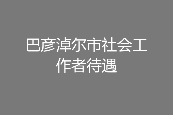 巴彦淖尔市社会工作者待遇